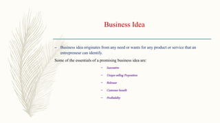 Business Idea
– Business idea originates from any need or wants for any product or service that an
entrepreneur can identify.
Some of the essentials of a promising business idea are:
– Innovative
– Unique selling Proposition
– Relevant
– Customer benefit
– Profitability
 