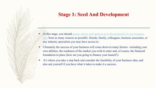 Stage 1: Seed And Development
 At this stage, you should garner advice and opinion as to the potential of your business
idea from as many sources as possible: friends, family, colleagues, business associates, or
any industry specialists you may have access to.
 Ultimately the success of your business will come down to many factors– including your
own abilities, the readiness of the market you wish to enter and, of course, the financial
foundation in place (how are you going to finance your launch?).
 It’s where you take a step back and consider the feasibility of your business idea, and
also ask yourself if you have what it takes to make it a success.
 