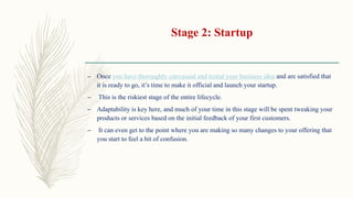 Stage 2: Startup
– Once you have thoroughly canvassed and tested your business idea and are satisfied that
it is ready to go, it’s time to make it official and launch your startup.
– This is the riskiest stage of the entire lifecycle.
– Adaptability is key here, and much of your time in this stage will be spent tweaking your
products or services based on the initial feedback of your first customers.
– It can even get to the point where you are making so many changes to your offering that
you start to feel a bit of confusion.
 