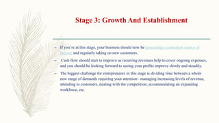 Stage 3: Growth And Establishment
– If you’re at this stage, your business should now be generating a consistent source of
income and regularly taking on new customers.
– Cash flow should start to improve as recurring revenues help to cover ongoing expenses,
and you should be looking forward to seeing your profits improve slowly and steadily.
– The biggest challenge for entrepreneurs in this stage is dividing time between a whole
new range of demands requiring your attention– managing increasing levels of revenue,
attending to customers, dealing with the competition, accommodating an expanding
workforce, etc.
 