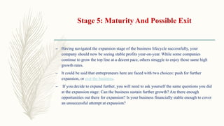 Stage 5: Maturity And Possible Exit
– Having navigated the expansion stage of the business lifecycle successfully, your
company should now be seeing stable profits year-on-year. While some companies
continue to grow the top line at a decent pace, others struggle to enjoy those same high
growth rates.
– It could be said that entrepreneurs here are faced with two choices: push for further
expansion, or exit the business.
– If you decide to expand further, you will need to ask yourself the same questions you did
at the expansion stage: Can the business sustain further growth? Are there enough
opportunities out there for expansion? Is your business financially stable enough to cover
an unsuccessful attempt at expansion?
 