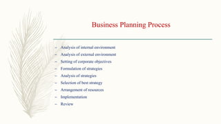Business Planning Process
– Analysis of internal environment
– Analysis of external environment
– Setting of corporate objectives
– Formulation of strategies
– Analysis of strategies
– Selection of best strategy
– Arrangement of resources
– Implementation
– Review
 
