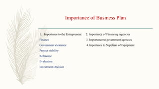 Importance of Business Plan
1. Importance to the Entrepreneur: 2. Importance of Financing Agencies
Finance 3. Importance to government agencies
Government clearance 4.Importance to Suppliers of Equipment
Project viability
Reference
Evaluation
Investment Decision
 