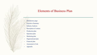 Elements of Business Plan
– Introductory page:
– Executive Summary
– Industry Analysis
– Description of venture
– Production plan
– Operation plan
– Marketing plan
– Organizational plan
– Financial plan
– Assessment of risk
– Appendix
 