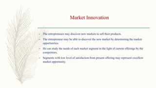 Market Innovation
– The entrepreneurs may discover new markets to sell their products.
– The entrepreneur may be able to discover the new market by determining the market
opportunities.
– He can study the needs of each market segment in the light of current offerings by the
competitors.
– Segments with low level of satisfaction from present offering may represent excellent
market opportunity.
 