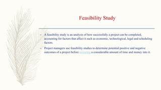 Feasibility Study
– A feasibility study is an analysis of how successfully a project can be completed,
accounting for factors that affect it such as economic, technological, legal and scheduling
factors.
– Project managers use feasibility studies to determine potential positive and negative
outcomes of a project before investing a considerable amount of time and money into it.
 