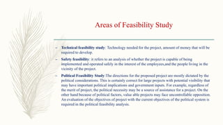 Areas of Feasibility Study
– Technical feasibility study: Technology needed for the project, amount of money that will be
required to develop.
– Safety feasibility: it refers to an analysis of whether the project is capable of being
implemented and operated safely in the interest of the employees,and the people living in the
vicinity of the project.
– Political Feasibility Study:The directions for the proposed project are mostly dictated by the
political considerations. This is certainly correct for large projects with potential visibility that
may have important political implications and government inputs. For example, regardless of
the merit of project, the political necessity may be a source of assistance for a project. On the
other hand because of political factors, value able projects may face uncontrollable opposition.
An evaluation of the objectives of project with the current objectives of the political system is
required in the political feasibility analysis.
 
