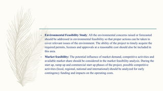 – Environmental Feasibility Study: All the environmental concerns raised or forecasted
should be addressed in environmental feasibility so that proper actions can be taken to
cover relevant issues of the environment. The ability of the project to timely acquire the
required permits, licenses and approvals at a reasonable cost should also be included in
this area.
– Market feasibility: The potential influence of market demand, competitive activities and
available market share should be considered in the market feasibility analysis. During the
start up, ramp up and commercial start up phases of the project, possible competitive
activities (local, regional, national and international) should be analyzed for early
contingency funding and impacts on the operating costs.
 