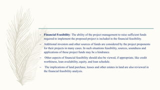 – Financial Feasibility: The ability of the project management to raise sufficient funds
required to implement the proposed project is included in the financial feasibility.
– Additional investors and other sources of funds are considered by the project proponents
for their projects in many cases. In such situations feasibility, sources, soundness and
applications of these project funds may be a hindrance.
– Other aspects of financial feasibility should also be viewed, if appropriate, like credit
worthiness, loan availability, equity, and loan schedule.
– The implications of land purchase, leases and other estates in land are also reviewed in
the financial feasibility analysis.
 