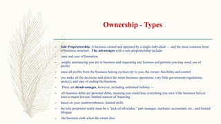 Ownership - Types
– Sole Proprietorship: A business owned and operated by a single individual — and the most common form
of business structure . The advantages with a sole proprietorship include:
– ease and cost of formation
– simply announcing you are in business and requesting any licenses and permits you may need; use of
profits
– since all profits from the business belong exclusively to you, the owner; flexibility and control
– you make all the decisions and direct the entire business operations; very little government regulations;
secrecy; and ease of ending the business.
– There are disadvantages, however, including unlimited liability —
– all business debts are personal debts, meaning you could lose everything you own if the business fails or
loses a major lawsuit; limited sources of financing
– based on your creditworthiness; limited skills
– the sole proprietor really must be a “jack-of-all-trades,” part manager, marketer, accountant, etc.; and limited
lifespan
– the business ends when the owner dies.
 