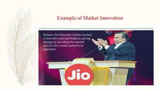 Example of Market Innovation
Reliance Jio Infocomm Ltd has resorted
to innovative pricing-Predatory pricing
strategy by providing free internet
services for a certain period to its
customers.
 