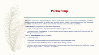 Partnership
A business that is owned and operated by two or more people There are two basics forms of partnerships, general and
limited. In a general partnership, all partners have unlimited liability, while in a limited partnership, at least one partner
has liability limited only to his or her investment while at least one other partner has full liability.
The advantages of a partnership include ease of organization
• simply creating the articles of partnership; combined knowledge and skills
• using the strengths of each partner for better business decision-making; greater availability of financing; and very
little government regulations.
There are Disadvantages, however, including
• unlimited liability
• all business debts are personal debts; reconciling partner disagreements and action
• each partner is responsible for the actions of all the others; sharing of profits
• all money earned has to be shared and distributed to the partners per the articles of partnership; and limited lifespan
the partnership ends when a partner dies or withdraws.
 