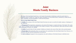 Joint
Hindu Family Business
– The origin of the Joint Hindu Family firm is to be found in the principles of inheritance under the second school i.e.,
Mitakshara school of Hindu Law. Under this school, the property of a Joint Hindu Family is inherited by a Hindu from his
father, grandfather, and great grandfather is called ancestral property.
– Merits of Joint Hindu Family Firm:
– 1. Stability:The existence of the Joint Hindu Family firm does not come to an end by the death, insanity, or bankruptcy of
any coparcener.
2. Management:The organisation, management, and control of the business is vested in the karta of the family. This results
in the ‘unity of command’ and non-interference in the conduct of business. This non-interference makes quick decisions, prompt
action maintenance of secrecy, etc., possible.
– 3. Liability:Except the karta, all other members’ liabilities are limited to the extent of their share in the ancestral property.
– 4. Membership:Unlike partnership, there is no such limit to the membership of the Joint Hindu Family Firm. However, it is
restricted to the three successive generations in the male line.
– 5. Credit worthiness:Compared to the sole proprietor, the credit worthiness of the family business is definitely more.
 