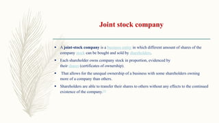 Joint stock company
 A joint-stock company is a business entity in which different amount of shares of the
company stock can be bought and sold by shareholders.
 Each shareholder owns company stock in proportion, evidenced by
their shares (certificates of ownership).
 That allows for the unequal ownership of a business with some shareholders owning
more of a company than others.
 Shareholders are able to transfer their shares to others without any effects to the continued
existence of the company.[2]
 