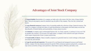 Advantages of Joint Stock Company
– 1. Limited liability:Shareholders of a company are liable only to the extent of the face value of shares held by
them. Their private property cannot be attached to pay the debts of the company. Thus, the risk is limited and
known..
– 2. Large financial resources:Company form of ownership enables the collection of huge .financial resources. The
capital of a company is divided into shares of small denominations so that people with small means can also buy
them.Benefits of limited liability and transferability of shares attract investors.
– 3. Continuity:A company enjoys uninterrupted business life. As a body corporate, it continues to exist even if all
its members die or desert it. On account of its stable nature, a company is best suited for such types of business
which require long periods of time to mature and develop.
– 4. Transferability of shares:. Shares of public companies are generally listed on a stock exchange so that people
can easily buy and sell them
– 6. Scope for growth and expansion:. On account of its vast financial and managerial resources and limited
liability, company form has immense potential for growth. With continuous expansion and growth, a company can
reap various economies of large scale operations, which help to improve efficiency and reduce costs.
 