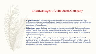 Disadvantages of Joint Stock Company
– Legal formalities: Too many legal formalities have to be observed and several legal
documents have to be prepared and filed. Delay in formation may deprive the business the
momentum of an early start.
– Delay in decisions: Red tape and bureaucracy do not permit quick decisions and prompt
action. There is little scope for personal initiative and a sense of responsibility. Paid
employees like to play safe and tend to shift responsibility. There is lack of flexibility of
operations in a company.
– Lack of secrecy: Under the Companies Act, a company is required to disclose and
publish a variety of information on its working. Widespread publicity of affairs makes it
almost impossible for the company to retain its business secrets. The accounts of a public
company are open for inspection to public.
 