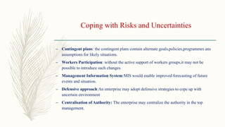 Coping with Risks and Uncertainties
– Contingent plans: the contingent plans contain alternate goals,policies,programmes ans
assumptions for likely situations.
– Workers Participation: without the active support of workers groups,it may not be
possible to introduce such changes.
– Management Information System:MIS would enable improved forecasting of future
events and situation.
– Defensive approach:An enterprise may adopt defensive strategies to cope up with
uncertain environment
– Centralisation of Authority: The enterprise may centralize the authority in the top
management.
 