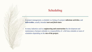Scheduling
– In project management, a schedule is a listing of a project milestone activities, and
deliverables, usually intended start and finish dates.
– In many industries such as engineering and construction the development and
maintenance of project schedule is a responsibility of a full time schedule or team of
schedulers depending on the size of the project.
 