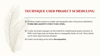 TECHNIQUE USED PROJECT SCHEDULING
 Dividing complex projects to simpler and manageable tasks is the process identified as
WORK BREAKDOWN STRUCTURE (WBS).
 Usually, the project managers use this method for simplifying the project execution. In
WBS, much larger tasks are broken-down to manageable chunks of work. These chunks
can be easily supervised and estimated.
 Further sub dividing can be said as Decomposition.
 