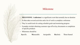Milestone
– MILESTONE: A milestone is a significant event that normally has no duration
– It often takes several activities and a lot of work to complete a milestone
– They’re useful tools for setting schedule goals and monitoring progress
– Examples include obtaining customer sign-off on key documents or completion
of specific products
– Milestones should be:
Specific Measurable Assignable Realistic Time-framed
 
