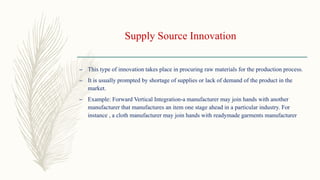 Supply Source Innovation
– This type of innovation takes place in procuring raw materials for the production process.
– It is usually prompted by shortage of supplies or lack of demand of the product in the
market.
– Example: Forward Vertical Integration-a manufacturer may join hands with another
manufacturer that manufactures an item one stage ahead in a particular industry. For
instance , a cloth manufacturer may join hands with readymade garments manufacturer
 