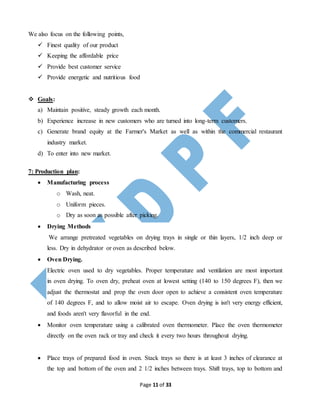 Page 11 of 33
We also focus on the following points,
 Finest quality of our product
 Keeping the affordable price
 Provide best customer service
 Provide energetic and nutritious food
 Goals:
a) Maintain positive, steady growth each month.
b) Experience increase in new customers who are turned into long-term customers.
c) Generate brand equity at the Farmer's Market as well as within the commercial restaurant
industry market.
d) To enter into new market.
7: Production plan:
 Manufacturing process
o Wash, neat.
o Uniform pieces.
o Dry as soon as possible after picking.
 Drying Methods
We arrange pretreated vegetables on drying trays in single or thin layers, 1/2 inch deep or
less. Dry in dehydrator or oven as described below.
 Oven Drying.
Electric oven used to dry vegetables. Proper temperature and ventilation are most important
in oven drying. To oven dry, preheat oven at lowest setting (140 to 150 degrees F), then we
adjust the thermostat and prop the oven door open to achieve a consistent oven temperature
of 140 degrees F, and to allow moist air to escape. Oven drying is isn't very energy efficient,
and foods aren't very flavorful in the end.
 Monitor oven temperature using a calibrated oven thermometer. Place the oven thermometer
directly on the oven rack or tray and check it every two hours throughout drying.
 Place trays of prepared food in oven. Stack trays so there is at least 3 inches of clearance at
the top and bottom of the oven and 2 1/2 inches between trays. Shift trays, top to bottom and
 