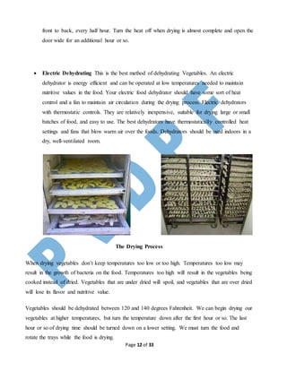 Page 12 of 33
front to back, every half hour. Turn the heat off when drying is almost complete and open the
door wide for an additional hour or so.
 Electric Dehydrating This is the best method of dehydrating Vegetables. An electric
dehydrator is energy efficient and can be operated at low temperatures needed to maintain
nutritive values in the food. Your electric food dehydrator should have some sort of heat
control and a fan to maintain air circulation during the drying process. Electric dehydrators
with thermostatic controls. They are relatively inexpensive, suitable for drying large or small
batches of food, and easy to use. The best dehydrators have thermostatically controlled heat
settings and fans that blow warm air over the foods. Dehydrators should be used indoors in a
dry, well-ventilated room.
The Drying Process
When drying vegetables don’t keep temperatures too low or too high. Temperatures too low may
result in the growth of bacteria on the food. Temperatures too high will result in the vegetables being
cooked instead of dried. Vegetables that are under dried will spoil, and vegetables that are over dried
will lose its flavor and nutritive value.
Vegetables should be dehydrated between 120 and 140 degrees Fahrenheit. We can begin drying our
vegetables at higher temperatures, but turn the temperature down after the first hour or so. The last
hour or so of drying time should be turned down on a lower setting. We must turn the food and
rotate the trays while the food is drying.
 