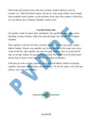 Page 13 of 33
When storing dried product, keep in mind that no moisture should be allowed to enter the
container...ever. Dried food absorbs moisture from the air, so the storage container must be airtight.
Some acceptable storage containers are jars and plastic freezer bags. Store containers of dried food
in a cool, dark,dry place. 60 degrees Fahrenheit or below is best.
Vegetable Drying Guide
All vegetables should be washed, sliced, and blanched. Dry vegetables in single layers on trays.
Depending of drying conditions, drying times make take longer. Dry vegetables at 130-degrees
Fahrenheit.
Many vegetables do not have this built-in protection. For this reason they may require a slightly
different handling. Whereas some vegetables may be sliced and dried in their natural state, as you
would do with fruit, other vegetables may need to be gently blanched. There are no hard and fast
rules, no one right technique for preparing food to be dried. How we plan to use the dried product
and how long we intend to store it may determine the method of preparation.
In this three part series on drying vegetables we will look at the different methods for preparing
vegetables and compare their advantages and disadvantages. We will also explore some of the many
delicious ways to use dried vegetables.
 