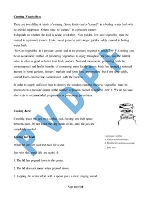Page 18 of 33
Canning Vegetables:
There are two different kinds of canning. Some foods can be "canned" in a boiling water bath with
no special equipment. Others must be "canned" in a pressure canner.
It depends on whether the food is acidic or alkaline. Non-pickled, low acid vegetables must be
canned in a pressure canner. Fruits, sweet preserve and vinegar pickles safely canned in boiling
water bath.
We Can vegetables in a pressure canner and at the pressure required to reach 240° F. Canning can
be an economical method of preserving vegetables to enjoy throughout the year, and the nutrient
value is often as good or better than fresh produce. National movements promoting both the
environmental and health benefits of consuming more locally grown foods has spurred a renewed
interest in home gardens, farmers’ markets and home food preservation, but if not done safely,
canned foods can become contaminated with the bacteria.
In order to supply sufficient heat to destroy the botulism-causing bacteria, vegetables must be
processed in a pressure canner at the number of pounds needed to achieve 240° F. We do not take
short cuts in recommended preparation or processing procedures.
Cooling Jars:
Carefully place the jars on a cooling rack, leaving one inch space
between each. Do not touch the ring bands or lids until the jars are
completely cooled.
Testing for Seal:
When the jars are cool test each for a seal.
Jars with flat, metal lids are sealed if:
1. The lid has popped down in the center.
2. The lid does not move when pressed down.
3. Tapping the center of lid with a spoon gives a clear, ringing sound.
Canningjars andlids.
A. Narrowmetal screwband.
B. Metal lidwith sealingcompound.
C. Seals here.
 