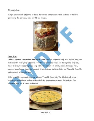 Page 19 of 33
Reprocessing:
If a jar is not sealed, refrigerate or freeze the contents or reprocess within 24 hours of the initial
processing. To reprocess, use a new lid and process.
Soup Mix:
“Pure Vegetable Dehydration and Pickle Farm” provide Vegetable Soup Mix, a quick, easy, and
tasty soup for every group of people . You have to boil some water, add the vegetable soup mix,
flavor to taste, we made vegetable soup with a rich mixture of carrots, onions, tomatoes, peas,
peppers, green beans. It expertly prepared for convenience and taste. Enjoy our Vegetable Soup Mix
as is, or use it as a noodle soup.
Other vegetable soups can't compete with our Vegetable Soup Mix. We dehydrate all of our
vegetables at peak flavor and use a slow air-drying process that preserves the nutrients. Our
vegetable soup mix is 100% sodium-free.
 
