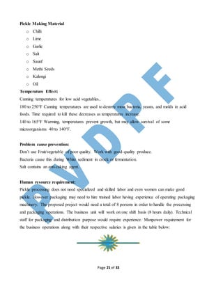Page 21 of 33
Pickle Making Material
o Chilli
o Lime
o Garlic
o Salt
o Saunf
o Methi Seeds
o Kalongi
o Oil
Temperature Effect:
Canning temperatures for low acid vegetables..
180 to 250°F Canning temperatures are used to destroy most bacteria, yeasts, and molds in acid
foods. Time required to kill these decreases as temperatures increase.
140 to 165°F Warming, temperatures prevent growth, but may allow survival of some
microorganisms 40 to 140°F.
Problem cause prevention:
Don’t use Fruit/vegetable of poor quality. Work with good-quality produce.
Bacteria cause this during White sediment in crock or fermentation.
Salt contains an anti-caking agent.
Human resource requirement:
Pickle processing does not need specialized and skilled labor and even women can make good
pickle. However packaging may need to hire trained labor having experience of operating packaging
machinery. The proposed project would need a total of 8 persons in order to handle the processing
and packaging operations. The business unit will work on one shift basis (8 hours daily). Technical
staff for packaging and distribution purpose would require experience. Manpower requirement for
the business operations along with their respective salaries is given in the table below:
 
