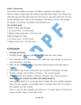Page 23 of 33
Product Characteristics
Pickle products are available in the market with different composition and in different sizes.
There are a number of major players like National Foods, Shan Foods, Young’s Food, Ahmed Foods
which hold major part of the market (about 25%-30%), however, major share (about 70%- 75%) still
lies with unbranded market. There are also small players in this business; however, their operations
are restricted to very selective local market of rural and urban areas.
They distribute pickle:
In Bottled & Plastic Bags Packaging
1. Low Income Areas – 15 to 20% of sale
2. Medium & High Income Areas – 80 to 85% of sale
In Bulk Packaging (5kg, 10kg)
1. Low Income Areas – 70 to 80% of sale
2. Medium Income Areas – 20 to 30% of sale
8: Marketing plan:
i. Packaging and Storing:
 Packaging consider: size, shape, materials, color, text, brand mark, safety elements.
 Pack cooled dried foods in small amounts in dry, scalded glass, boxes and bags. To protect from
insects and moisture, sealed them.
 Pickle will first be packed in polythene bags which will then be placed in the Glass bottles or
bucket.
 Label containers with the name of the product, date, and method of pretreatment and drying.
 Dehydrate vegetables will be available in 500 grams, ½ kg, 1 kg and 2 kg packs.
 All types of pickles will be available in 300 grams, 450 grams, 1 kg, 2.5 kg and 5 kg packs.
HOW LONG YOU INTEND TO STORE THE DRIED PRODUCT
Most vegetables should not be stored longer than 6-8 months. This can be extended considerably
longer if the dried vegetables are kept tightly sealed in a cool place (below 60° F.) If you plan to
store vegetables more than 8 months,
Store in a cool, dry. dried vegetables keep well for six to 12 months. Dispose of all foods that
develop off smells or flavors or show signs of mold.
 