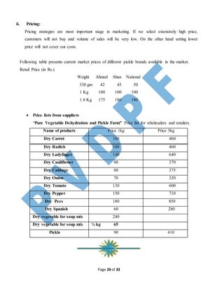 Page 24 of 33
ii. Pricing:
Pricing strategies are most important stage in marketing. If we select extensively high price,
customers will not buy and volume of sales will be very low. On the other hand setting lower
price will not cover our costs.
Following table presents current market prices of different pickle brands available in the market.
Retail Price (in Rs.)
Weight Ahmed Shan National
330 gm 42 45 50
1 Kg 100 100 100
1.8 Kg 175 180 180
 Price lists from suppliers
“Pure Vegetable Dehydration and Pickle Farm” Price list for wholesalers and retailers.
Name of products Price 1kg Price 5kg
Dry Carrot 100 460
Dry Radish 100 460
Dry Ladyfinger 140 640
Dry Cauliflower 80 370
Dry Cabbage 80 375
Dry Onion 70 320
Dry Tomato 130 600
Dry Pepper 150 710
Dry Pees 180 850
Dry Spanish 60 280
Dry vegetable for soup mix 240
Dry vegetable for soup mix ¼ kg 65
Pickle 90 410
 