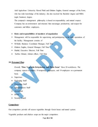 Page 26 of 33
Arid Agriculture University Rawal Pindi and Ghulam Sughra, General manager of the Farm,
who has wide knowledge of the industry; she also received his Bachelor degree and MBA
(agric business) degree.
The company's management philosophy is based on responsibility and mutual respect.
Company has an environment and structure that encourages productivity and respect for
customers and fellow employees.
 Roles and responsibilities of members of organization
 Management will be responsible for supervising and participating in the daily operations of
the facility. Management consists of
 M Rahil, Business Coordinate Manager, Full Time
 Ghulam Sughra, General Manager, Full Time
 Shahid, Executive Director, Full Time
 Sarfraz Ahmad, Admen officer, Full Time
10: Personnel Plan:
Overall, “Pure Vegetable Dehydration and Pickle Farm” Have 28 workforces. The
company expects to employ 10 temporary employees, and 18 employees on a permanent
basis.
 Supervisor
 Packaging Staff
 Processing Staff
 Administration Staff
 Accountant
 Driver
 Security Guard
Competitors:
Our competitors provide off season vegetables through Green house and tunnel system.
Vegetable products and chicken soups are the major competitors.
 