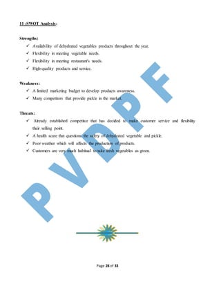 Page 28 of 33
11 :SWOT Analysis:
Strengths:
 Availability of dehydrated vegetables products throughout the year.
 Flexibility in meeting vegetable needs.
 Flexibility in meeting restaurant's needs.
 High-quality products and service.
Weakness:
 A limited marketing budget to develop products awareness.
 Many competitors that provide pickle in the market.
Threats:
 Already established competitor that has decided to make customer service and flexibility
their selling point.
 A health scare that questions the safety of dehydrated vegetable and pickle.
 Poor weather which will affects the production of products.
 Customers are very much habitual to take fresh vegetables as green.
 