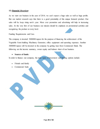 Page 29 of 33
12: Financial Overview:
As we start our business in the year of 2014, we can’t expect a huge sales as well as huge profits.
But our market research says that there is a good potentiality of this unique featured product. Our
sales will be keep rising next’s year. More ever promotion and advertising will help in increasing
sales. At the very first of our business our mission should be emphasis on promotional activities and
recognizing the product at every level.
Funding Requirements and Uses
The company is invested 5000000 rupees for the purpose of financing the achievement of the
Vegetable Farm building Machinery Generator, office equipment and operating expenses. Another
3000000 rupees will be invested in the company by getting loan from Commercial Bank. The
following are the income summary, owner equity and balance sheet of our business.
 Sources of funds:
In order to finance our company, the main types of investment and lending options include:
 Friends and family
 Commercial bank
 