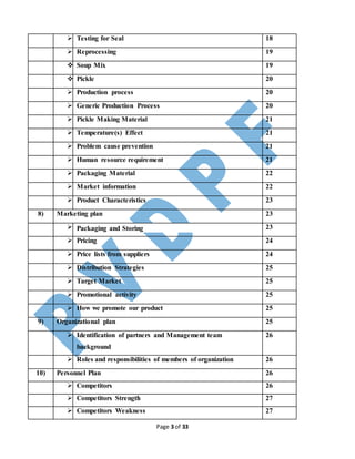 Page 3 of 33
 Testing for Seal 18
 Reprocessing 19
 Soup Mix 19
 Pickle 20
 Production process 20
 Generic Production Process 20
 Pickle Making Material 21
 Temperature(s) Effect 21
 Problem cause prevention 21
 Human resource requirement 21
 Packaging Material 22
 Market information 22
 Product Characteristics 23
8) Marketing plan 23
 Packaging and Storing 23
 Pricing 24
 Price lists from suppliers 24
 Distribution Strategies 25
 Target Market 25
 Promotional activity 25
 How we promote our product 25
9) Organizational plan 25
 Identification of partners and Management team
background
26
 Roles and responsibilities of members of organization 26
10) Personnel Plan 26
 Competitors 26
 Competitors Strength 27
 Competitors Weakness 27
 