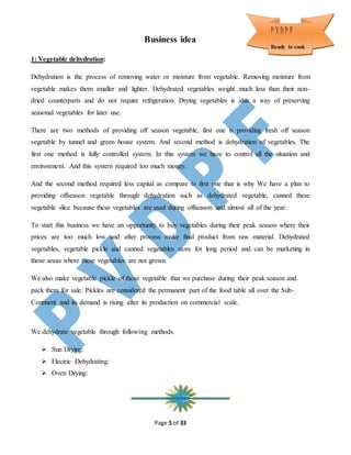 Page 5 of 33
Business idea
1: Vegetable dehydration:
Dehydration is the process of removing water or moisture from vegetable. Removing moisture from
vegetable makes them smaller and lighter. Dehydrated vegetables weight much less than their non-
dried counterparts and do not require refrigeration. Drying vegetables is also a way of preserving
seasonal vegetables for later use.
There are two methods of providing off season vegetable, first one is providing fresh off season
vegetable by tunnel and green house system. And second method is dehydration of vegetables. The
first one method is fully controlled system. In this system we have to control all the situation and
environment. And this system required too much money.
And the second method required less capital as compare to first one that is why We have a plan to
providing offseason vegetable through dehydration such as dehydrated vegetable, canned these
vegetable slice because these vegetables are used during offseason and almost all of the year.
To start this business we have an opportunity to buy vegetables during their peak season where their
prices are too much low and after process make final product from raw material. Dehydrated
vegetables, vegetable pickle and canned vegetables store for long period and can be marketing in
those areas where these vegetables are not grown.
We also make vegetable pickle of those vegetable that we purchase during their peak season and
pack them for sale. Pickles are considered the permanent part of the food table all over the Sub-
Continent and its demand is rising after its production on commercial scale.
We dehydrate vegetable through following methods.
 Sun Drying:
 Electric Dehydrating:
 Oven Drying:
P V D P F
Ready to cook
 
