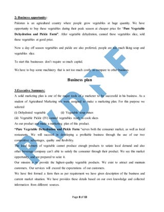 Page 8 of 33
2: Business opportunity:
Pakistan is an agricultural country where people grow vegetables at huge quantity. We have
opportunity to buy these vegetables during their peak season at cheaper price for “Pure Vegetable
Dehydration and Pickle Farm”. After vegetable dehydration, canned these vegetables slice, sold
these vegetables at good price.
Now a day off season vegetables and pickle are also preferred, people are too much liking soup and
vegetables slice.
To start this businesses don’t require so much capital.
We have to buy some machinery that is not too much costly as compare to other business.
Business plan
3:Executive Summary:
A solid marketing plan is one of the major tools of a marketer to be successful in his business. As a
student of Agricultural Marketing we were assigned to make a marketing plan. For this purpose we
selected
(i) Dehydrated vegetable (ii) Vegetable soup mixes
(iii) Vegetable Pickle (IV) canned vegetables ready to cook slices
As our product and made a marketing plan of this product.
“Pure Vegetable Dehydration and Pickle Farm “serves both the consumer market, as well as local
restaurants. We will succeed in developing a profitable business through the use of our two
competitive advantages, quality and flexibility.
The local farmers of vegetable cannot produce enough products to satiate local demand and also
other beverage company can’t able to satisfy the consumer through their product. We see this market
opportunity and are prepared to seize it.
Our mission is to provide the highest-quality vegetable products. We exist to attract and maintain
customers. Our services will exceed the expectations of our customers.
We have first formed a farm then as per requirement we have given description of the business and
current market situation. We have provides these details based on our own knowledge and collected
information from different sources.
 