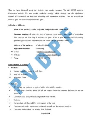 Page 9 of 33
Then we have discussed about our strategic plan, market summary, We did SWOT analysis,
Competition analysis. We also provide marketing strategy, pricing strategy, and also distribution
channel. We mentioned our local and advertising and promotional activities. Then we included our
financial plan and also our implementation plan.
4: Business Address:
Name of the business: “Pure Vegetable Dehydration and Pickle Form”.
Business location will order the type of customer form attract, what types of promotions
form can run and how long it will take to grow. While a great location won’t necessarily
guarantee your success, a bad location will almost always guarantee failure.
Address of the business: Chakwal Pakistan.
Type of the business: Partnership.
 E-mail : mraheel776@yahoo.com
 Website : www.purevegedehyd.pickle.com
 Phone : +92333-6439776
5: Description of venture:
 Products:
i. Canned vegetables ready to cook slices
ii. soup mix vegetable
iii. Vegetable Pickle
 Service:
 We provide our products to most of retailer at vegetables market.
 We also issue franchise license to sell our product from this customer feel easy to get our
products.
 Customer could also purchase our product from our firm.
 Delivery
 Our products will be available in the market all the year
 Customer and retailer can contact us through e-mail and firm contact numbers.
 Customers and retailers can provide their feedback.
 