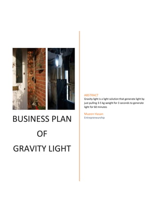 ABSTRACT
Gravity light is a light solution that generate light by
just pulling 3-5 kg weight for 3 seconds to generate
light for 60 minutes

BUSINESS PLAN
OF
GRAVITY LIGHT

Mueen Hasan
Entrepreneurship

 