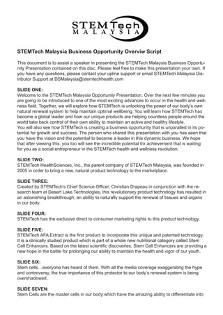 STEMTech Malaysia Business Opportunity Overviw Script

This document is to assist a speaker in presenting the STEMTech Malaysia Business Opportu-
nity Presentation contained on this disc. Please feel free to make this presentation your own. If
you have any questions, please contact your upline support or email STEMTech Malaysia Dis-
tributor Support at DSMalaysia@stemtechhealth.com

SLIDE ONE:
Welcome to the STEMTech Malaysia Opportunity Presentation. Over the next few minutes you
are going to be introduced to one of the most exciting advances to occur in the health and well-
ness field. Together, we will explore how STEMTech is unlocking the power of our body’s own
natural renewal system to help maintain optimal wellbeing. You will learn how STEMTech has
become a global leader and how our unique products are helping countless people around the
world take back control of their own ability to maintain an active and healthy lifestyle.
You will also see how STEMTech is creating a business opportunity that is unparalled in its po-
tential for growth and success. The person who shared this presentation with you has seen that
you have the vision and the potential to become a leader in this dynamic business. We hope
that after viewing this, you too will see the incredible potential for achievement that is waiting
for you as a social entrepreneur in the STEMTech health and wellness revolution.

SLIDE TWO:
STEMTech HealthSciences, Inc., the parent company of STEMTech Malaysia, was founded in
2005 in order to bring a new, natural product technology to the marketplace.

SLIDE THREE:
Created by STEMTech’s Chief Science Officer, Christian Drapeau in conjunction with the re-
search team at Desert Lake Technologies, this revolutionary product technology has resulted in
an astonishing breakthrough; an ability to naturally support the renewal of tissues and organs
in our body.

SLIDE FOUR:
STEMTech has the exclusive direct to consumer marketing rights to this product technology.

SLIDE FIVE:
STEMTech AFA Extract is the first product to incorporate this unique and patented technology.
It is a clinically studied product which is part of a whole new nutritional category called Stem
Cell Enhancers. Based on the latest scientific discoveries, Stem Cell Enhancers are providing a
new hope in the battle for prolonging our ability to maintain the health and vigor of our youth.

SLIDE SIX:
Stem cells everyone has heard of them. With all the media coverage exaggerating the hype
and controversy, the true importance of this protector to our body’s renewal system is being
overshadowed.

SLIDE SEVEN:
Stem Cells are the master cells in our body which have the amazing ability to differentiate into
 