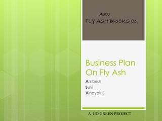 ASV 
FLY ASH BRICKS Co. 
Business Plan 
On Fly Ash 
Ambrish 
Suvi 
Vinayak S. 
A GO GREEN PROJECT 
 