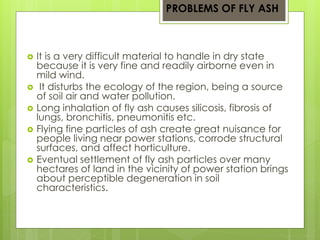 PROBLEMS OF FLY ASH 
 It is a very difficult material to handle in dry state 
because it is very fine and readily airborne even in 
mild wind. 
 It disturbs the ecology of the region, being a source 
of soil air and water pollution. 
 Long inhalation of fly ash causes silicosis, fibrosis of 
lungs, bronchitis, pneumonitis etc. 
 Flying fine particles of ash create great nuisance for 
people living near power stations, corrode structural 
surfaces, and affect horticulture. 
 Eventual settlement of fly ash particles over many 
hectares of land in the vicinity of power station brings 
about perceptible degeneration in soil 
characteristics. 
 