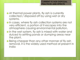 CURRENT FLYASH DISPOSAL 
PRACTICES AND EFFECTS 
 At thermal power plants, fly ash is currently 
collected / disposed off by using wet or dry 
systems. 
 In cases, where fly ash collection systems are not 
very efficient, a portion of it escapes into the 
atmosphere causing environmental pollution. 
 In the wet system, fly ash is mixed with water and 
sluiced to settling ponds or dumping areas near 
the plant. 
 Being cheaper than any other manner of fly ash 
removal, it is the widely used method at present in 
India 
 