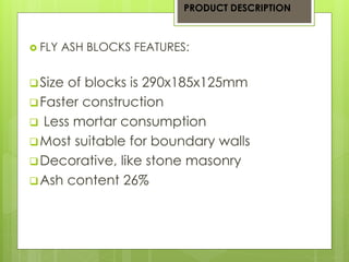  FLY ASH BLOCKS FEATURES: 
 Size of blocks is 290x185x125mm 
Faster construction 
 Less mortar consumption 
Most suitable for boundary walls 
Decorative, like stone masonry 
Ash content 26% 
PRODUCT DESCRIPTION 
 