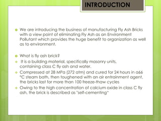 INTRODUCTION 
 We are introducing the business of manufacturing Fly Ash Bricks 
with a view point of eliminating Fly Ash as an Environment 
Pollutant which provides the huge benefit to organization as well 
as to environment. 
 What is fly ash brick? 
 It is a building material, specifically masonry units, 
containing class C fly ash and water. 
 Compressed at 28 MPa (272 atm) and cured for 24 hours in a66 
°C steam bath, then toughened with an air entrainment agent, 
the bricks last for more than 100 freeze-thaw cycles 
 Owing to the high concentration of calcium oxide in class C fly 
ash, the brick is described as "self-cementing“ 
 