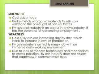 SWOT ANALYSIS 
STRENGTHS 
 Cost advantage 
 Unlike metals or organic materials fly ash can 
withstand the onslaught of natural forces 
 Fly ash brick industry is an labour intensive industry. It 
has the potential for generating employment . 
WEAKNESS 
 Cost of fly ash are increasing day by day ,which 
leads to increase in cost of production. 
 Fly ash industry is an highly messy job with an 
immense dusty working environment. 
 Due to lack of modern technology and machinaries 
to check pollution , fly ash industry does not posses 
that eagerness in common man eyes 
 