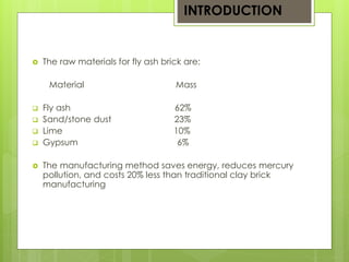 INTRODUCTION 
 The raw materials for fly ash brick are: 
Material Mass 
 Fly ash 62% 
 Sand/stone dust 23% 
 Lime 10% 
 Gypsum 6% 
 The manufacturing method saves energy, reduces mercury 
pollution, and costs 20% less than traditional clay brick 
manufacturing 
 