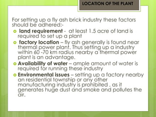 LOCATION OF THE PLANT 
For setting up a fly ash brick industry these factors 
should be adhered:- 
 land requirement - at least 1.5 acre of land is 
required to set up a plant 
 factory location – fly ash generally is found near 
thermal power plant. Thus setting up a industry 
within 60 -70 km radius nearby a thermal power 
plant is an advantage. 
 Availability of water – ample amount of water is 
required for running these industry 
 Environmental issues – setting up a factory nearby 
an residential township or any other 
manufacturing industry is prohibited , as it 
generates huge dust and smoke and pollutes the 
air. 
 